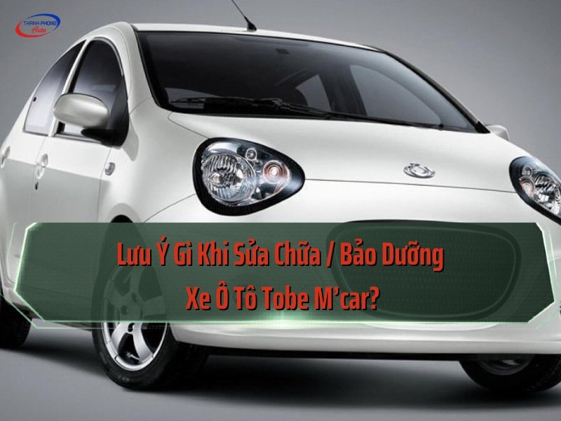 Lưu ý khi sửa, bảo dưỡng xe Tobe M'car